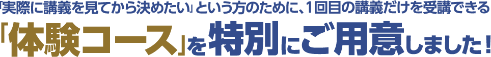 「実際に講義を見てから決めたい」という方のために、1回目の講義だけを受講できる 「体験コース」を特別にご用意しました！