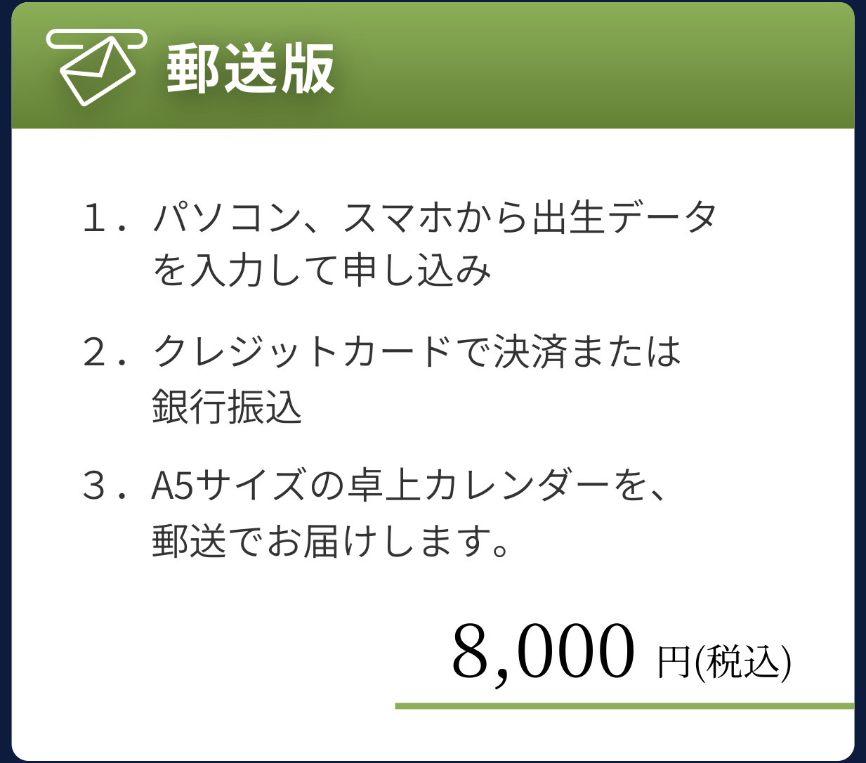 郵送版 8,000円(税込):パソコン・スマホから出生データを入力して申し込み、クレジットカードまたは銀行振込で決済、A5サイズの卓上カレンダーを郵送でお届け